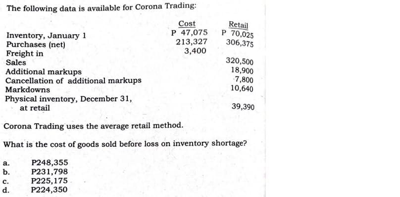 The following data is available for Corona Trading:
Inventory, January 1
Purchases (net)
Freight in
Sales
Cost
P 47,075
213,327
3,400
Retail
P 70,025
306,375
320,500
18,900
7,800
10,640
Additional markups
Cancellation of additional markups
Markdowns
Physical inventory, December 31,
at retail
39,390
Corona Trading uses the average retail method.
What is the cost of goods sold before loss on inventory shortage?
P248,355
P231,798
P225,175
P224,350
a.
b.
с.
d.
