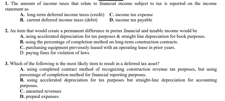 1. The amount of income taxes that relate to financial income subject to tax is reported on the income
statement as
A. long-term deferred income taxes (credit) C. income tax expense
B. current deferred income taxes (debit)
D. income tax payable
2. An item that would create a permanent difference in pretax financial and taxable income would be
A. using accelerated depreciation for tax purposes & straight line depreciation for book purposes.
B. using the percentage of completion method on long-term construction contracts.
C. purchasing equipment previously leased with an operating lease in prior years.
D. paying fines for violation of laws.
3. Which of the following is the most likely item to result in a deferred tax asset?
A. using completed contract method of recognizing construction revenue tax purposes, but using
percentage of completion method for financial reporting purposes.
B. using accelerated depreciation for tax purposes but straight-line depreciation for accounting
purposes.
C. unearned revenues
D. prepaid expenses.
