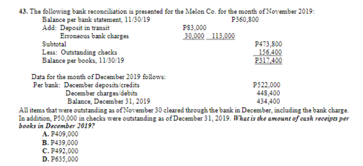 43. The following bank reconciliation is presented for the Melon Co. for the month of November 2019:
Balance per bank statement, 11/30/19
Add: Deposit in transit
Erroneous bank charges
P360,800
P83,000
30,000 113.000
Subtotal
Less: Outstanding checks
Balance per books, 11/30/19
P473,800
156.400
P317,400
Data for the month of December 2019 follows:
Per bank: December deposits/credits
December charges/debits
Balance, December 31, 2019
P522,000
448,400
434,400
All items that were outstanding as of November 30 cleared through the bank in December, including the bank charge.
In addition, P50,000 in checks were outstanding as of December 31, 2019. What is che amount of cash receipts per
books in December 2019?
A. P409,000
B. P439,000
C. P492,000
D. P635,000
