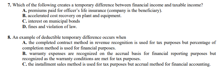 7. Which of the following creates a temporary difference between financial income and taxable income?
A. premiums paid for officer's life insurance (company is the beneficiary).
B. accelerated cost recovery on plant and equipment.
C. interest on municipal bonds
D. fines and violation of law.
8. An example of deductible temporary difference occurs when
A. the completed contract method in revenue recognition is used for tax purposes but percentage of
completion method is used for financial purposes.
B. warranty expenses are recognized on the accrual basis for financial reporting purposes but
recognized as the warranty conditions are met for tax purposes.
C. the installment sales method is used for tax purposes but accrual method for financial accounting.
