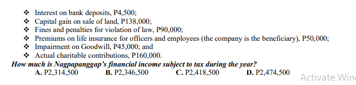* Interest on bank deposits, P4,500;
* Capital gain on sale of land, P138,000;
* Fines and penalties for violation of law, P90,000;
* Premiums on life insurance for officers and employees (the company is the beneficiary), P50,000;
* Impairment on Goodwill, P45,000; and
* Actual charitable contributions, P160,000.
How much is Nagpapanggap's financial income subject to tax during the year?
A. P2,314,500
В. Р2,346,500
С. Р2,418,500
D. P2,474,500
Activate Wine
