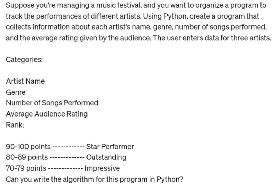 Suppose you're managing a music festival, and you want to organize a program to
track the performances of different artists. Using Python, create a program that
collects information about each artist's name, genre, number of songs performed,
and the average rating given by the audience. The user enters data for three artists.
Categories:
Artist Name
Genre
Number of Songs Performed
Average Audience Rating
Rank:
90-100 points
80-89 points
70-79 points ----
Star Performer
Outstanding
Impressive
Can you write the algorithm for this program in Python?