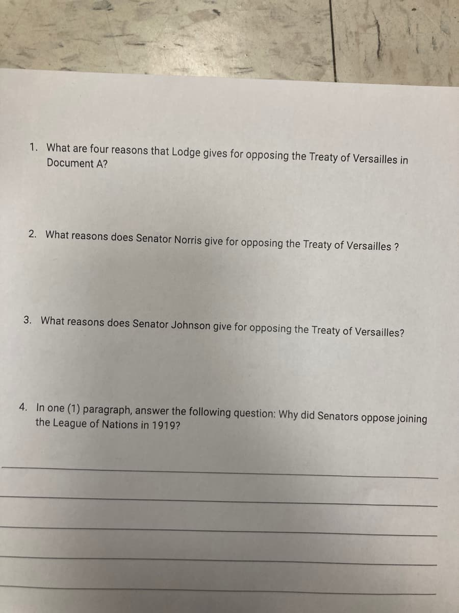 1. What are four reasons that Lodge gives for opposing the Treaty of Versailles in
Document A?
2. What reasons does Senator Norris give for opposing the Treaty of Versailles?
3. What reasons does Senator Johnson give for opposing the Treaty of Versailles?
4. In one (1) paragraph, answer the following question: Why did Senators oppose joining
the League of Nations in 1919?
