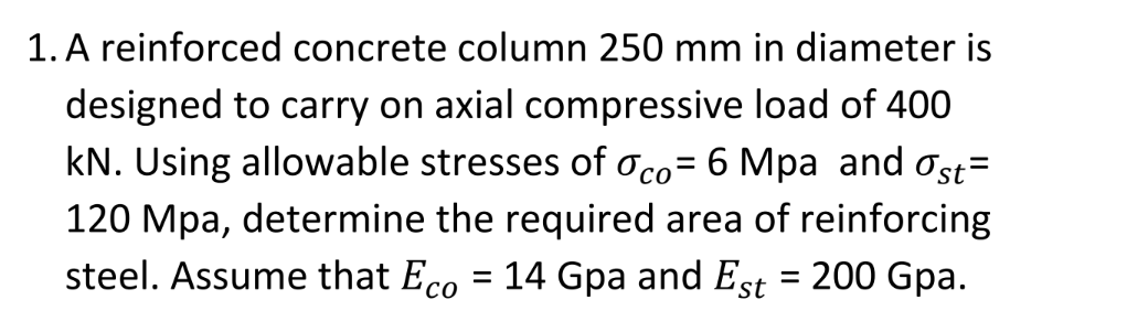 1. A reinforced concrete column 250 mm in diameter is
designed to carry on axial compressive load of 400
kN. Using allowable stresses of oco= 6 Mpa and ost=
%3D
120 Mpa, determine the required area of reinforcing
steel. Assume that Eco = 14 Gpa and Est = 200 Gpa.
со
