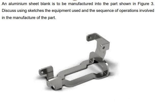 An aluminium sheet blank is to be manufactured into the part shown in Figure 3.
Discuss using sketches the equipment used and the sequence of operations involved
in the manufacture of the part.
