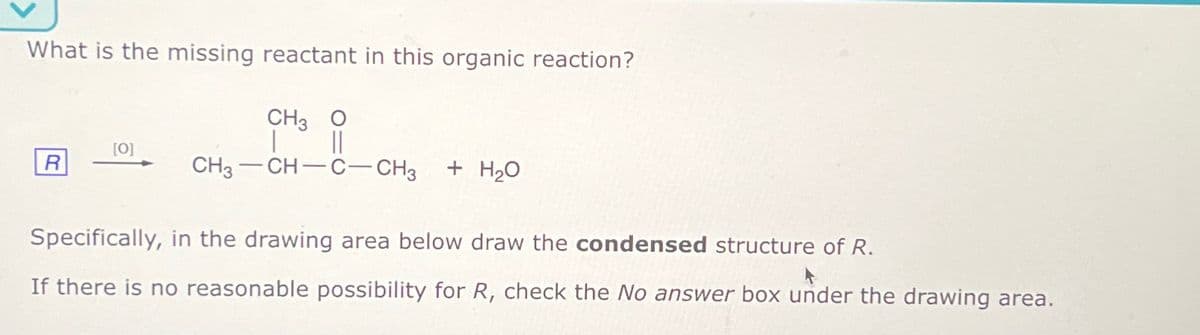 What is the missing reactant in this organic reaction?
CH3 O
[O]
R
CH3
CH-C-CH3 + H₂O
Specifically, in the drawing area below draw the condensed structure of R.
If there is no reasonable possibility for R, check the No answer box under the drawing area.