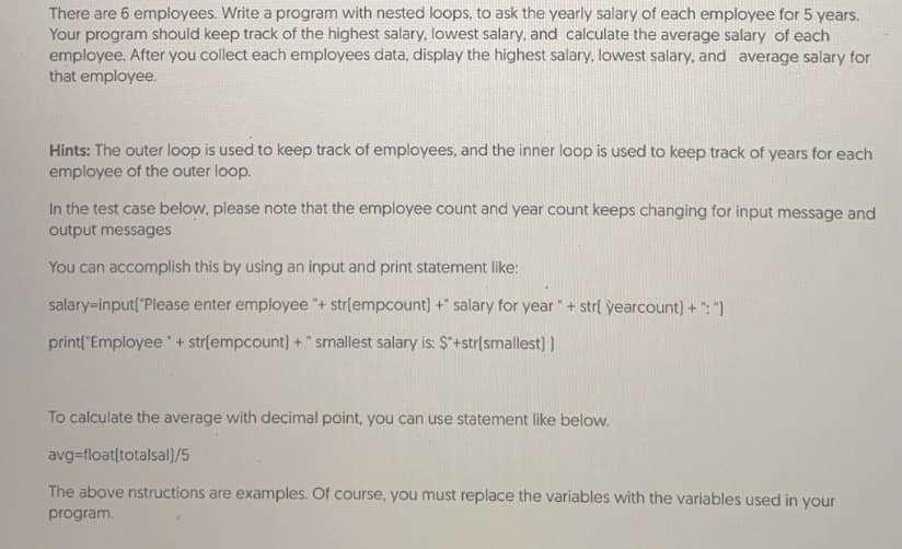 There are 6 employees. Write a program with nested loops, to ask the yearly salary of each employee for 5 years.
Your program should keep track of the highest salary, lowest salary, and calculate the average salary of each
employee. After you collect each employees data, display the highest salary, lowest salary, and average salary for
that employee.
Hints: The outer loop is used to keep track of employees, and the inner loop is used to keep track of years for each
employee of the outer loop.
In the test case below, please note that the employee count and year count keeps changing for input message and
output messages
You can accomplish this by using an input and print statement like:
salary=input("Please enter employee "+ str(empcount] +" salary for year "+ strl yearcount) + ": ")
print("Employee + strlempcount) + "smallest salary is: Ş"+str[smallest) )
To calculate the average with decimal point, you can use statement like below.
avg=float(totalsal)/5
The above nstructions are examples. Of course, you must replace the variables with the variables used in your
program.
