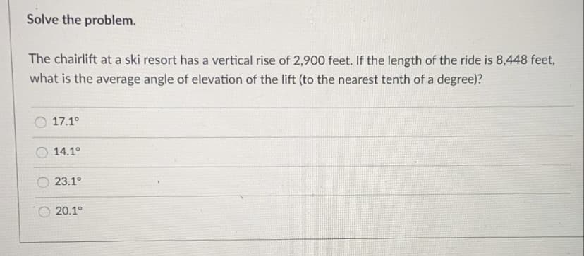Solve the problem.
The chairlift at a ski resort has a vertical rise of 2,900 feet. If the length of the ride is 8,448 feet,
what is the average angle of elevation of the lift (to the nearest tenth of a degree)?
O 17.1°
14.1°
23.1°
O 20.1°
