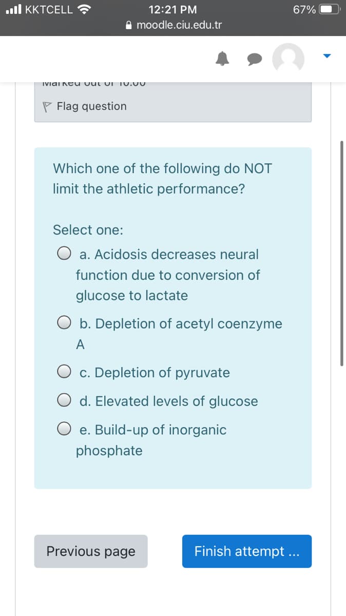.ll KKTCELL ?
12:21 PM
67%
A moodle.ciu.edu.tr
IViai Keu vut uI 10.00
P Flag question
Which one of the following do NOT
limit the athletic performance?
Select one:
a. Acidosis decreases neural
function due to conversion of
glucose to lactate
O b. Depletion of acetyl coenzyme
A
O c. Depletion of pyruvate
d. Elevated levels of glucose
O e. Build-up of inorganic
phosphate
Previous page
Finish attempt ...
