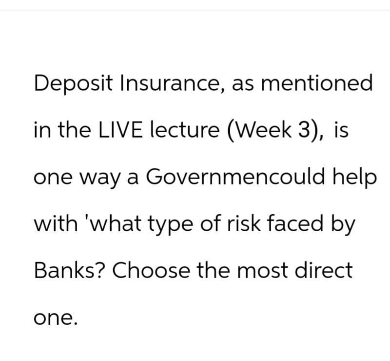 Deposit Insurance, as mentioned
in the LIVE lecture (Week 3), is
one way a Governmencould help
with 'what type of risk faced by
Banks? Choose the most direct
one.