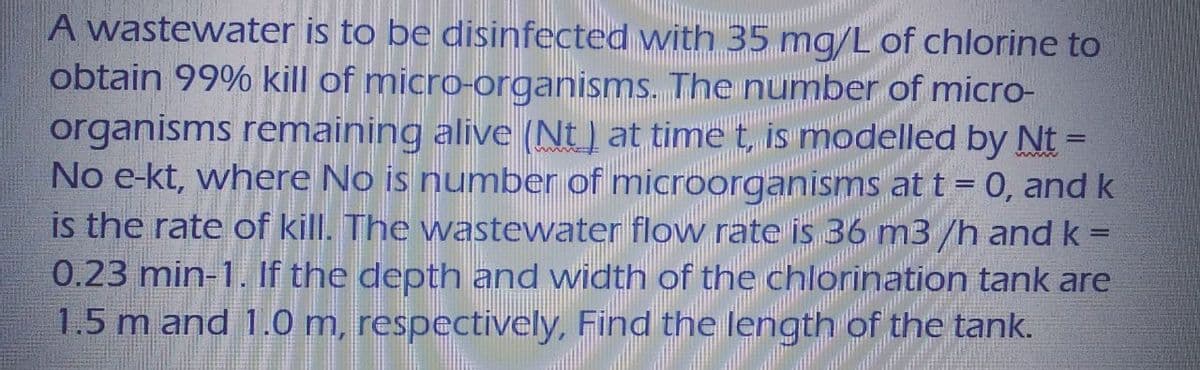 A wastewater is to be disinfected with 35 mg/L of chlorine to
obtain 99% kill of micro-organisms. The number of micro-
organisms remaining alive (Nt) at time t, is modelled by Nt-
No e-kt, where No is number of microorganisms at t = 0, and k
is the rate of kill. The wastewater flow rate is 36 m3/h and k=
0.23 min-1. If the depth and width of the chlorination tank are
1.5 m and 1.0 m, respectively, Find the length of the tank.