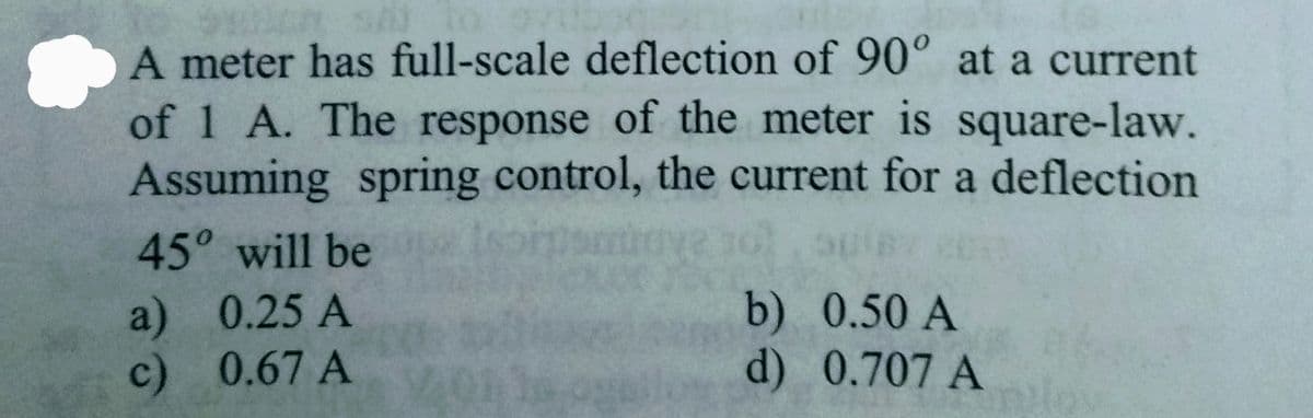 A meter has full-scale deflection of 90° at a current
of 1 A. The response of the meter is square-law.
Assuming spring control, the current for a deflection
45° will be
a) 0.25 A
c) 0.67 A
b) 0.50 A
d) 0.707 A
lo