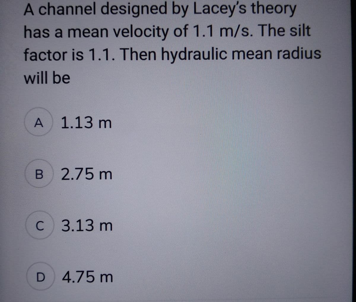 A channel designed by Lacey's theory
has a mean velocity of 1.1 m/s. The silt
factor is 1.1. Then hydraulic mean radius
will be
A
B
1.13 m
2.75 m
C 3.13 m
D 4.75 m