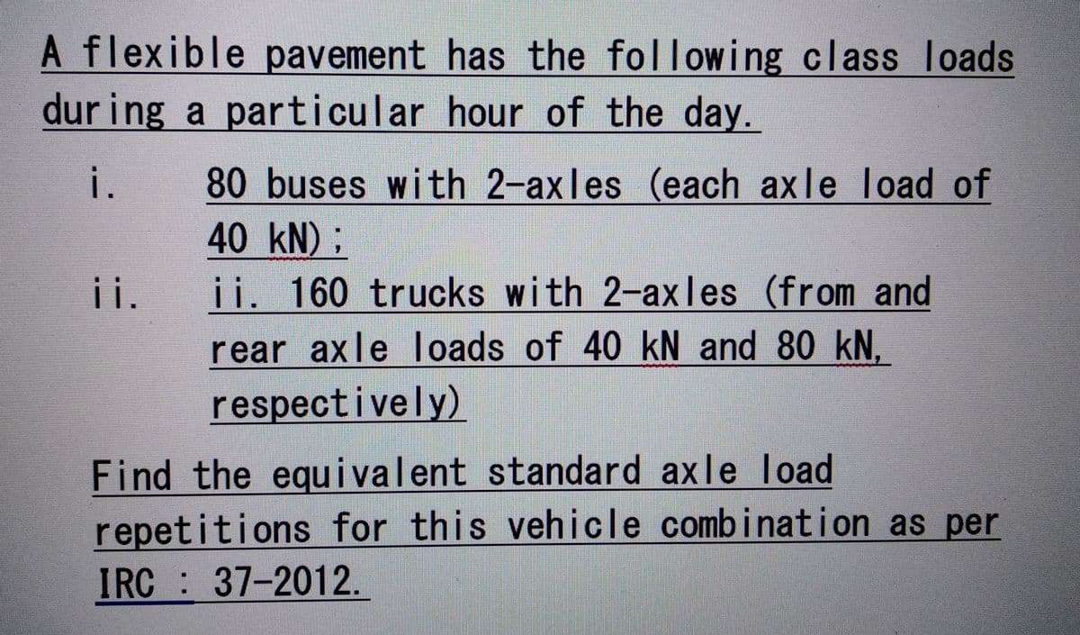 A flexible pavement has the following class loads
during a particular hour of the day.
i.
ii.
80 buses with 2-axles (each axle load of
40 kN) ;
ii. 160 trucks with 2-axles (from and
rear axle loads of 40 kN and 80 kN,
respectively)
Find the equivalent standard axle load
repetitions for this vehicle combination as per
IRC 37-2012.