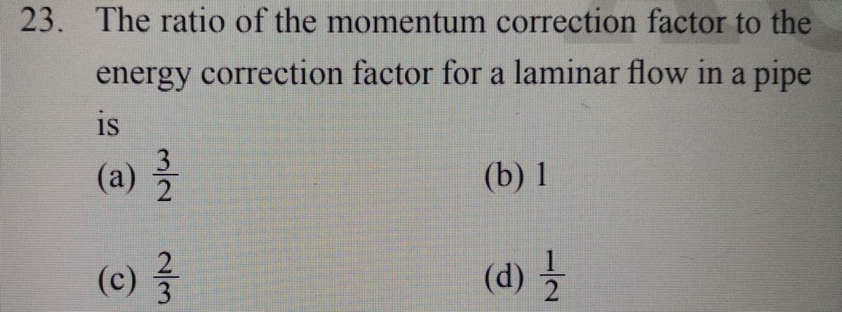 23. The ratio of the momentum correction factor to the
energy correction factor for a laminar flow in a pipe
is
(a)
m/a
alm
(c) 23/
(b) 1
(d) 2