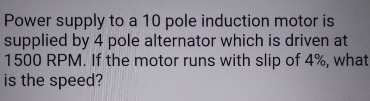 Power supply to a 10 pole induction motor is
supplied by 4 pole alternator which is driven at
1500 RPM. If the motor runs with slip of 4%, what
is the speed?