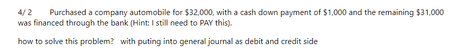4/2 Purchased a company automobile for $32,000, with a cash down payment of $1,000 and the remaining $31,000
was financed through the bank (Hint: I still need to PAY this).
how to solve this problem? with puting into general journal as debit and credit side