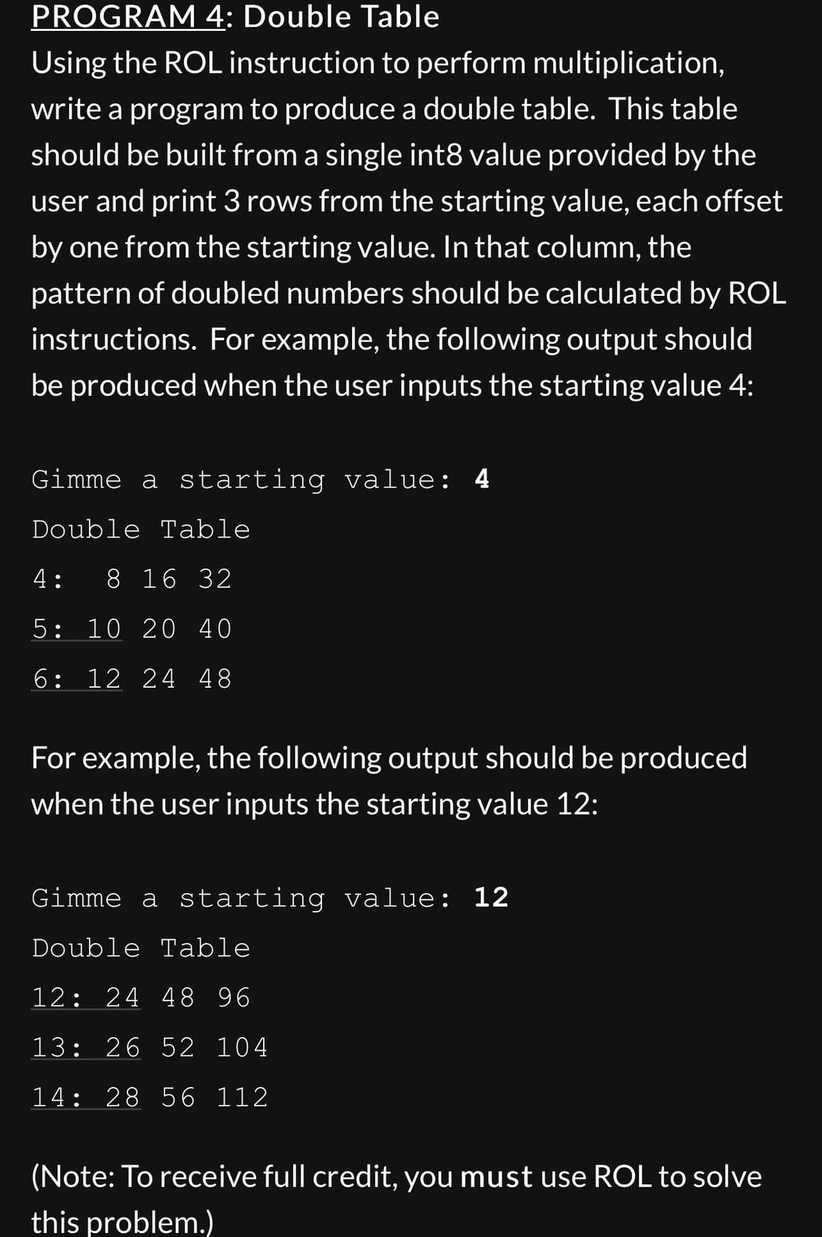 PROGRAM 4: Double Table
Using the ROL instruction to perform multiplication,
write a program to produce a double table. This table
should be built from a single int8 value provided by the
user and print 3 rows from the starting value, each offset
by one from the starting value. In that column, the
pattern of doubled numbers should be calculated by ROL
instructions. For example, the following output should
be produced when the user inputs the starting value 4:
Gimme a starting value: 4
Double Table
4: 8 16 32
5: 10 20 40
6: 12 24 48
For example, the following output should be produced
when the user inputs the starting value 12:
Gimme a starting value: 12
Double Table
12: 24 48 96
13: 26 52 104
14: 28 56 112
(Note: To receive full credit, you must use ROL to solve
this problem.)