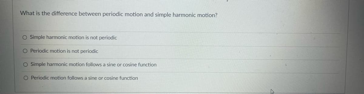 What is the difference between periodic motion and simple harmonic motion?
O Simple harmonic motion is not periodic
O Periodic motion is not periodic
O Simple harmonic motion follows a sine or cosine function
O Periodic motion follows a sine or cosine function