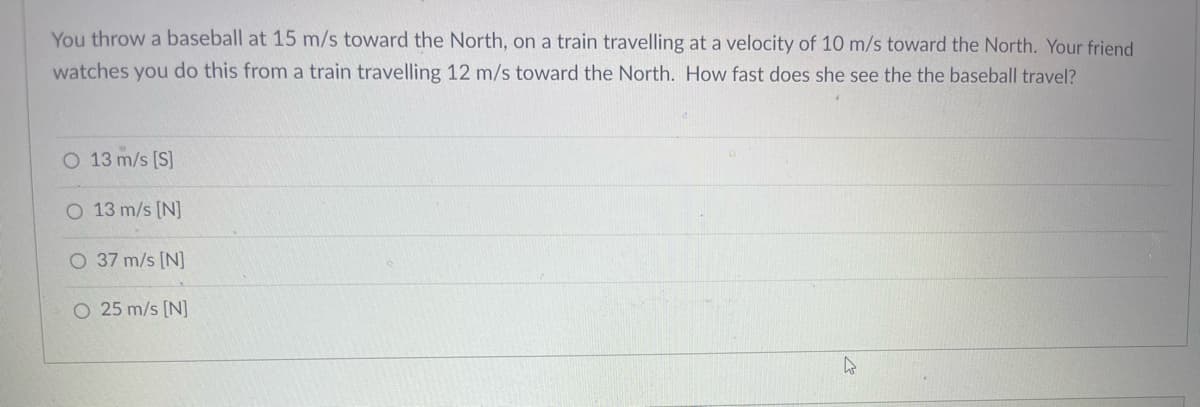 You throw a baseball at 15 m/s toward the North, on a train travelling at a velocity of 10 m/s toward the North. Your friend
watches you do this from a train travelling 12 m/s toward the North. How fast does she see the the baseball travel?
O 13 m/s [S]
O 13 m/s [N]
O 37 m/s [N]
O 25 m/s [N]
4