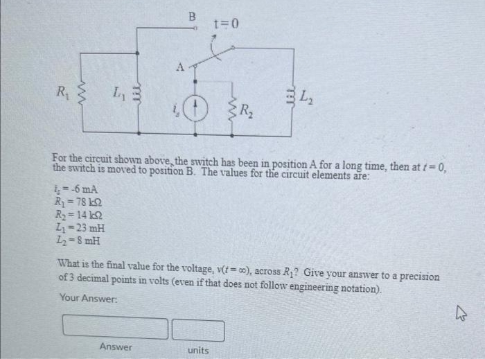 R₁
www
i. =-6 mA
R₁ = 78 k2
R₂ = 14 k
L₁= 23 mH
L₂=8 mH
A
B
Answer
t=0
For the circuit shown above, the switch has been in position A for a long time, then at t=0,
the switch is moved to position B. The values for the circuit elements are:
2
units
34₂
What is the final value for the voltage, v(t=co), across R₁? Give your answer to a precision
of 3 decimal points in volts (even if that does not follow engineering notation).
Your Answer: