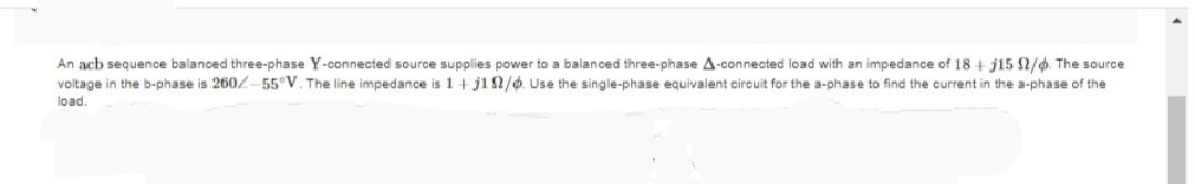 An acb sequence balanced three-phase Y-connected source supplies power to a balanced three-phase A-connected load with an impedance of 18+ j15 2/6. The source
voltage in the b-phase is 260/-55°V. The line impedance is 1+j102/6. Use the single-phase equivalent circuit for the a-phase to find the current in the a-phase of the
load.