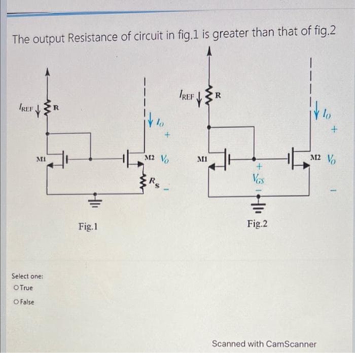 The output Resistance of circuit in fig.1 is greater than that of fig.2
IREF
MI
Select one:
O True
O False
Fig.1
lo
M2 Vo
Rs
/REF
www
M1
R
+
VGS
Fig.2
lo
Scanned with CamScanner
+
M2 Vo
