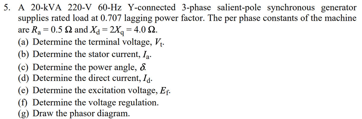 5. A 20-KVA 220-V 60-Hz Y-connected 3-phase salient-pole synchronous generator
supplies rated load at 0.707 lagging power factor. The per phase constants of the machine
are R₂ = 0.5 Q and X¿ = 2Xq = 4.0 SQ.
(a) Determine the terminal voltage, V₁.
(b) Determine the stator current, Ia.
(c) Determine the power angle, d.
(d) Determine the direct current, Id.
(e) Determine the excitation voltage, Ef.
(f) Determine the voltage regulation.
(g) Draw the phasor diagram.