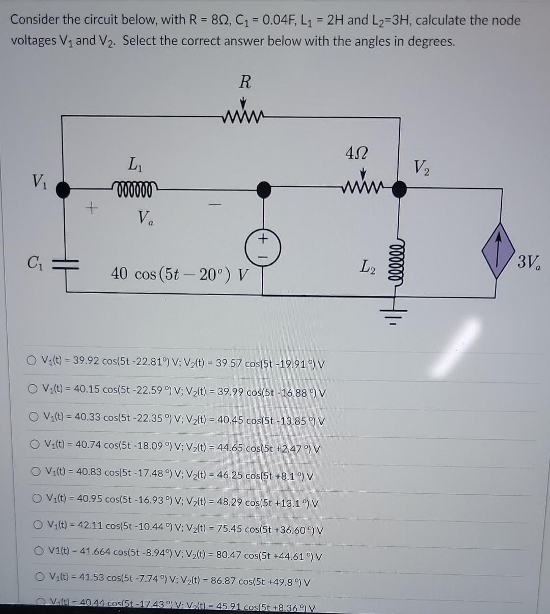 Consider the circuit below, with R = 802, C₁ = 0.04F, L₁= 2H and L₂=3H, calculate the node
voltages V₁ and V₂. Select the correct answer below with the angles in degrees.
V₁
C₁
+
L₁
oooooo
Va
R
www
40 cos (5t -20°) V
O V₁(t) = 39.92 cos(5t -22.81°) V; V₂(t) = 39.57 cos(5t-19.91°) V
O V₁(t) = 40.15 cos(5t -22.59°) V; V₂(t) = 39.99 cos(5t -16.88°) V
O V₁(t) = 40.33 cos(5t-22.35 °) V; V₂(t) = 40.45 cos(5t-13.85°) V
O V₁(t) = 40.74 cos(5t -18.09 °) V; V₂(t) = 44.65 cos(5t +2.47°) V
O V₁(t) = 40.83 cos(5t-17.48 °) V; V₂(t) = 46.25 cos(5t +8.1 °) V
O V₁(t) = 40.95 cos(5t -16.93°) V; V₂(t) = 48.29 cos(5t +13.1 °) V
O V₁(t) = 42.11 cos(5t-10.44°) V; V₂(t) = 75.45 cos(5t +36.60 °) V
O V1(t) = 41.664 cos(5t -8.94°) V; V₂(t) = 80.47 cos(5t +44.61 °) V
O V₁(t) = 41.53 cos(5t -7.74°) V; V₂(t) = 86.87 cos(5t +49.8 °) V
V₁(t)=40.44 cos(5t-17.43°) V: V₂(t) = 45.91 cos(5t +8.36°) V
45
L2
oooooo
V₂
3V₁
