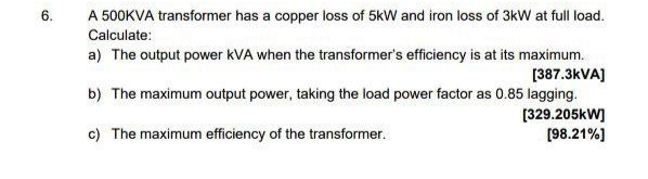 6.
A 500KVA transformer has a copper loss of 5kW and iron loss of 3kW at full load.
Calculate:
a) The output power kVA when the transformer's efficiency is at its maximum.
[387.3kVA]
b) The maximum output power, taking the load power factor as 0.85 lagging.
[329.205kW]
[98.21%]
c) The maximum efficiency of the transformer.