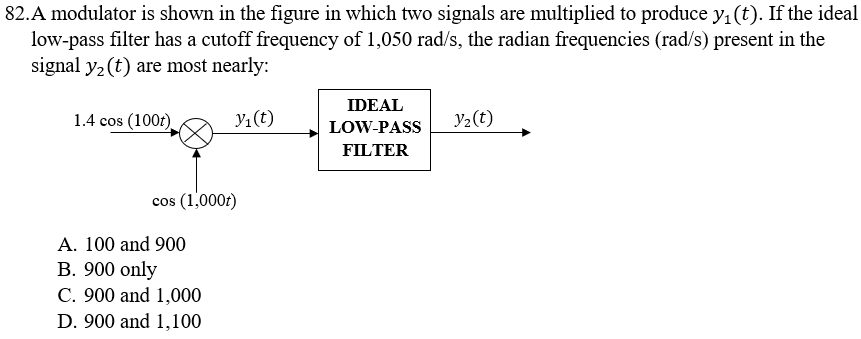 82.A modulator is shown in the figure in which two signals are multiplied to produce y₁ (t). If the ideal
low-pass filter has a cutoff frequency of 1,050 rad/s, the radian frequencies (rad/s) present in the
signal y₂ (t) are most nearly:
1.4 cos (100t)
y₁ (t)
cos (1,000t)
A. 100 and 900
B. 900 only
C. 900 and 1,000
D. 900 and 1,100
IDEAL
LOW-PASS
FILTER
Y₂(t)