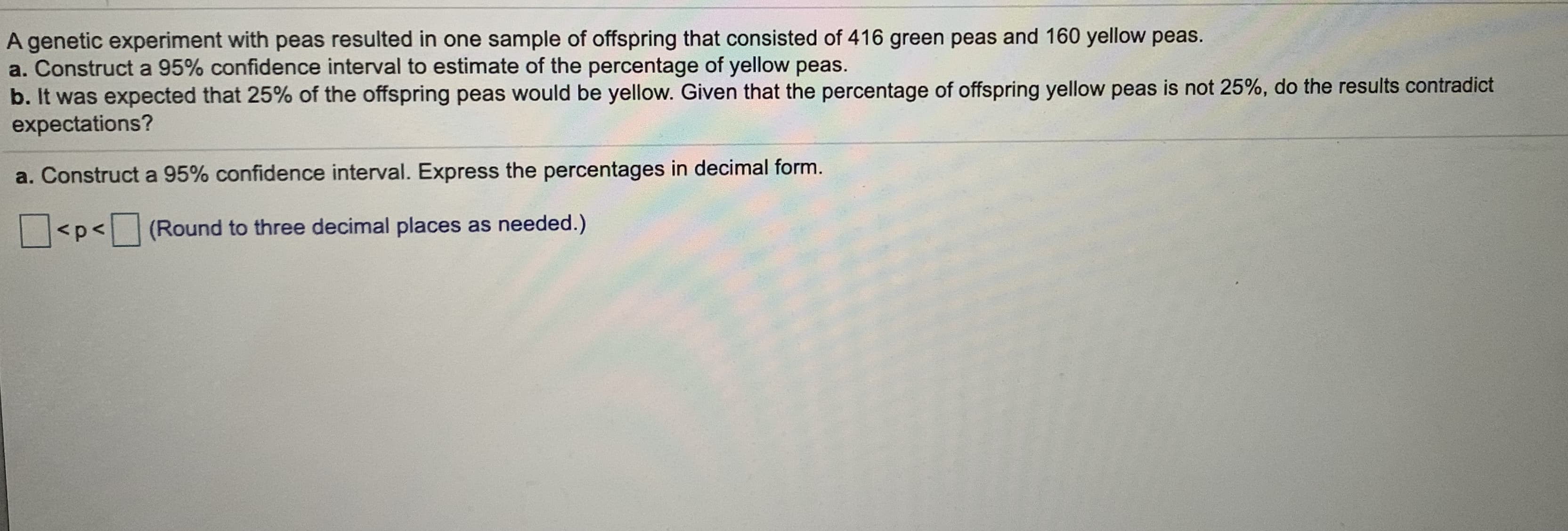 A genetic experiment with peas resulted in one sample of offspring that consisted of 416 green peas and 160 yellow peas.
a. Construct a 95% confidence interval to estimate of the percentage of yellow peas.
b. It was expected that 25% of the offspring peas would be yellow. Given that the percentage of offspring yellow peas is not 25%, do the results contradict
expectations?
rOontogos in decimal form
