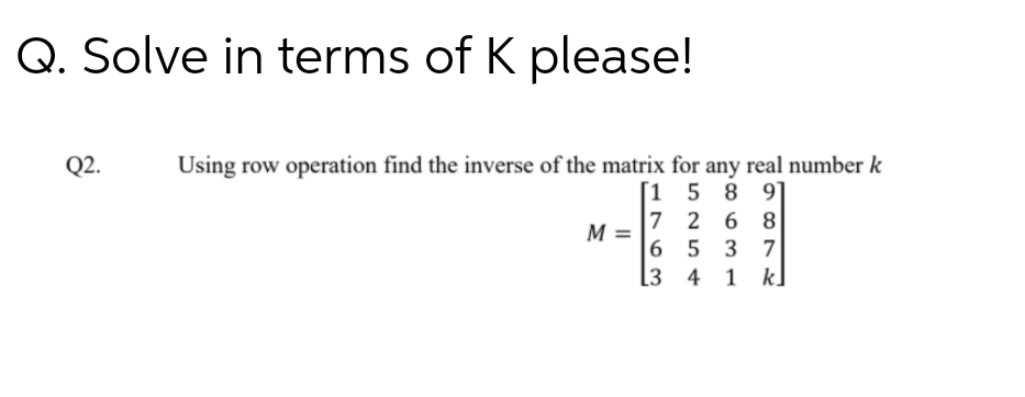 Q. Solve in terms of K please!
Q2.
Using row operation find the inverse of the matrix for any real number k
[1 5 8 9]
7 2 6 8
M =
|6 5 3 7
[3 4 1 k]
