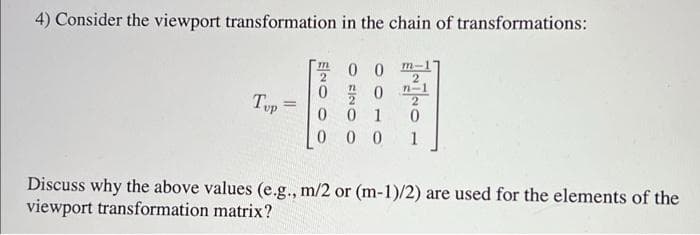 4) Consider the viewport transformation in the chain of transformations:
m-
2
n-1
2
001
0
000 1
Tup
=
ENG
00
0 0
Discuss why the above values (e.g., m/2 or (m-1)/2) are used for the elements of the
viewport transformation matrix?