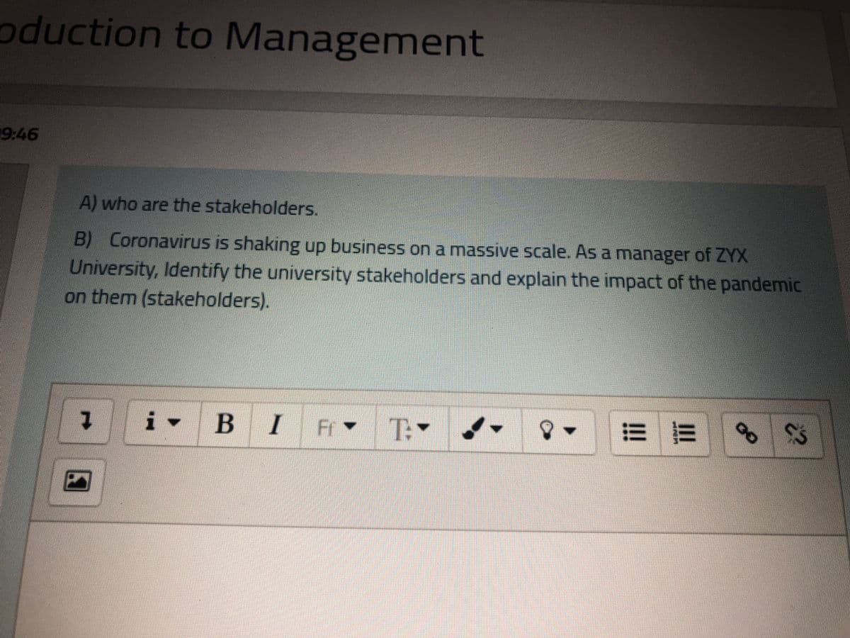 oduction to Management
9:46
A) who are the stakeholders.
B) Coronavirus is shaking up business on a massive scale. As a manager of ZYX
University, Identify the university stakeholders and explain the impact of the pandemic
on them (stakeholders).
BIF
T:
