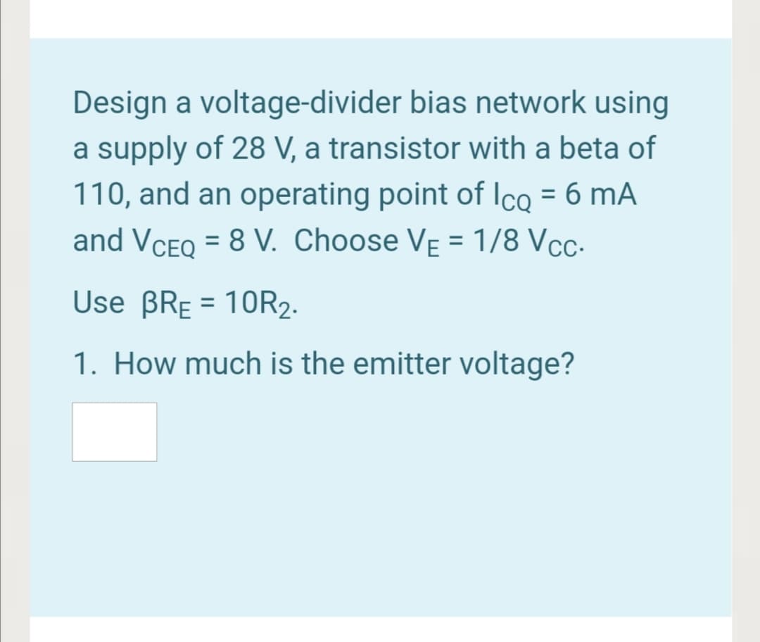 Design a voltage-divider bias network using
a supply of 28 V, a transistor with a beta of
110, and an operating point of Icq = 6 mA
and VCEQ = 8 V. Choose VẸ = 1/8 Vc-
%3D
Use BRE = 10R2.
1. How much is the emitter voltage?
