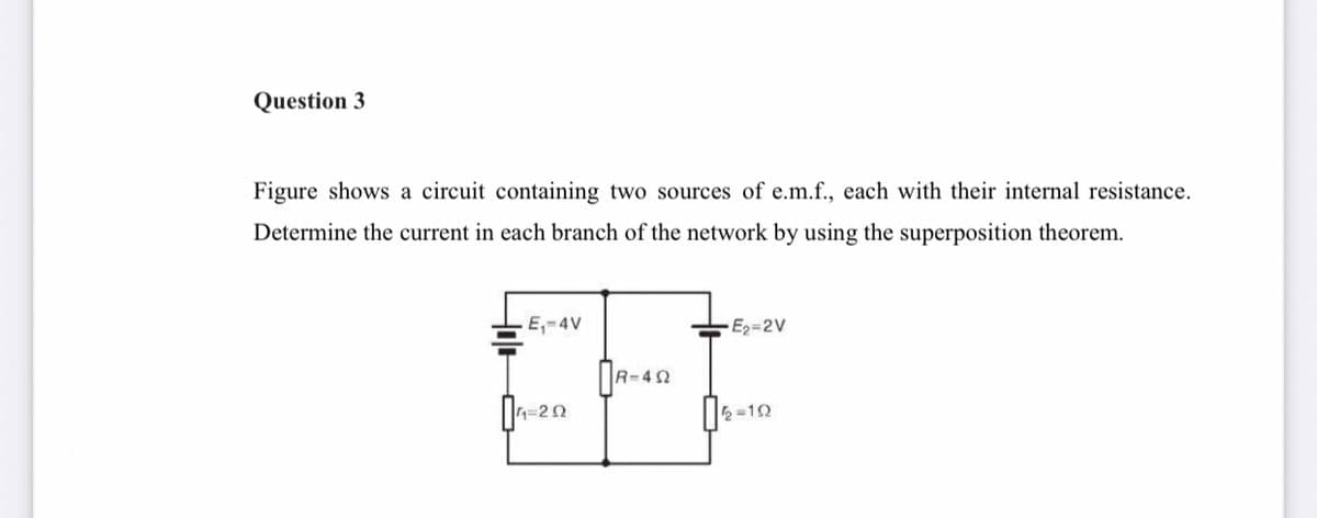 Question 3
Figure shows a circuit containing two sources of e.m.f., each with their internal resistance.
Determine the current in each branch of the network by using the superposition theorem.
E,-4V
E2-2V
-20
