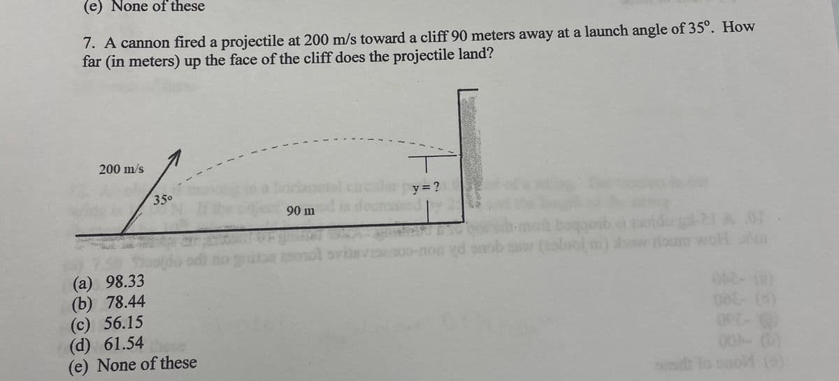 (e) None of these
7. A cannon fired a projectile at 200 m/s toward a cliff 90 meters away at a launch angle of 35°. How
far (in meters) up the face of the cliff does the projectile land?
200 m/s
35⁰
(a) 98.33
(b) 78.44
(c) 56.15
(d) 61.54
(e) None of these
90 m
y=?
yd onol
era or
(solol ni) show roum wol alm
042-(0)
008- (d)
OPC-(0)
00A- (6)