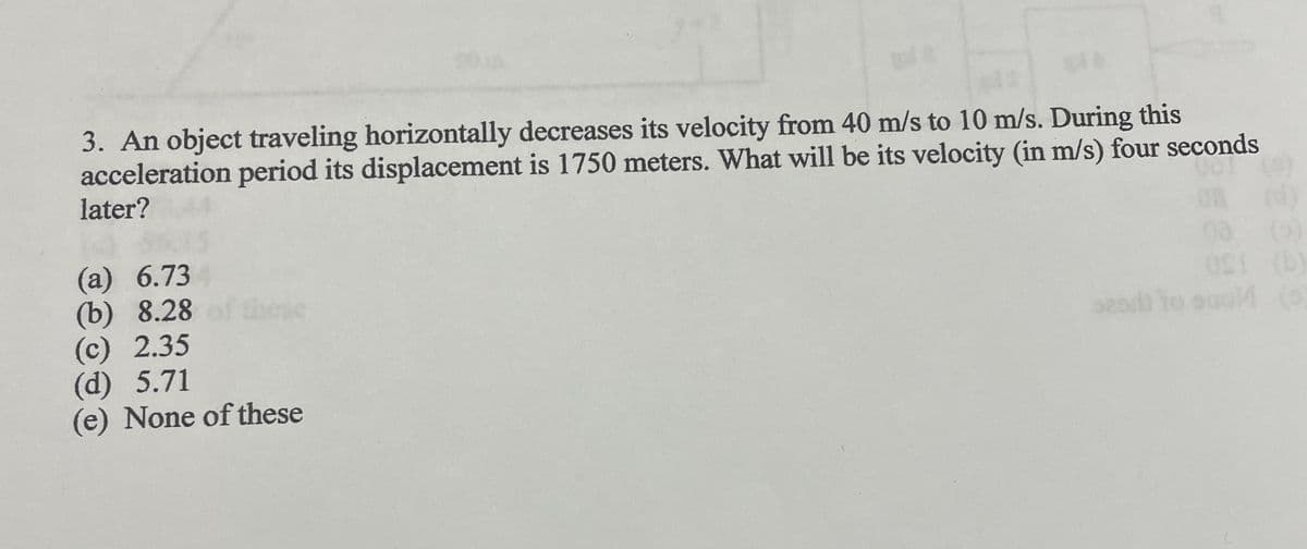 3. An object traveling horizontally decreases its velocity from 40 m/s to 10 m/s. During this
acceleration period its displacement is 1750 meters. What will be its velocity (in m/s) four seconds
later?
(a) 6.73
(b) 8.28
(c) 2.35
(d) 5.71
(e) None of these
(1)
08 (5)
OS! (b)
sead) to suol (6)