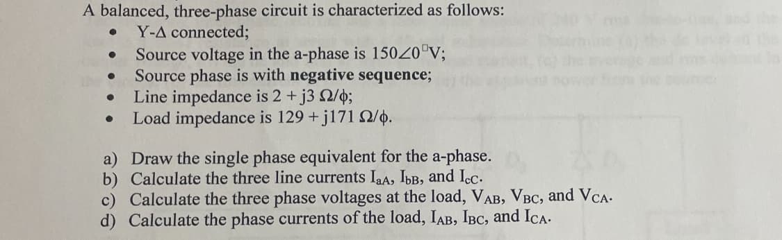 A balanced, three-phase circuit is characterized as follows:
Y-A connected;
●
●
●
Source voltage in the a-phase is 15020 V;
Source phase is with negative sequence;
Line impedance is 2 + j3 2/4;
Load impedance is 129 +j171 2/4.
a) Draw the single phase equivalent for the a-phase.
b) Calculate the three line currents IaA, IbB, and Icc.
c) Calculate the three phase voltages at the load, VAB, VBC, and VCA.
d) Calculate the phase currents of the load, IAB, IBC, and ICA.