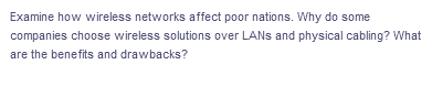 Examine how wireless networks affect poor nations. Why do some
companies choose wireless solutions over LANs and physical cabling? What
are the benefits and drawbacks?