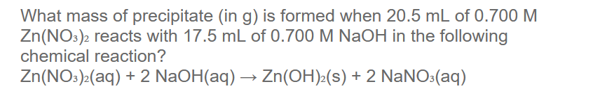 What mass of precipitate (in g) is formed when 20.5 mL of 0.700 M
Zn(NO:)2 reacts with 17.5 mL of 0.700 M NaOH in the following
chemical reaction?
Zn(NO:)>(aq) + 2 NaOH(aq) → Zn(OH)»(s) + 2 NaNO:(aq)
