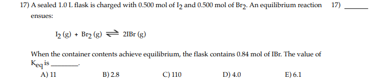 17) A sealed 1.0 L flask is charged with 0.500 mol of 1₂ and 0.500 mol of Br₂. An equilibrium reaction 17)
ensues:
12 (g) + Br2 (g)
21Br (g)
When the container contents achieve equilibrium, the flask contains 0.84 mol of IBr. The value of
Keqis
A) 11
C) 110
B) 2.8
D) 4.0
E) 6.1