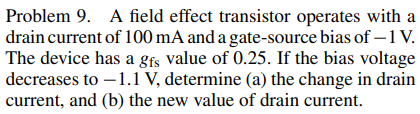 Problem 9. A field effect transistor operates with a
drain current of 100 mA and a gate-source bias of -1 V.
The device has a gfs value of 0.25. If the bias voltage
decreases to -1.1 V, determine (a) the change in drain
current, and (b) the new value of drain current.