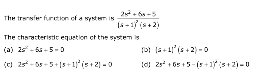 The transfer function of a system is
2s² + 6s +5
(s + 1)² (s+2)
The characteristic equation of the system is
(a) 2s² +6s+ 5 = 0
(c) 2s² +6s+5+ (s + 1)² (s + 2) = 0
(b) (s+ 1)² (s+2) = 0
(d) 2s² +6s+5-(s + 1)² (s + 2) =