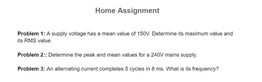 Home Assignment
Problem 1: A supply voltage has a mean value of 150V. Determine its maximum value and
its RMS value.
Problem 2:: Determine the peak and mean values for a 240V mains supply.
Problem 3: An alternating current completes 5 cycles in 8 ms. What is its frequency?
