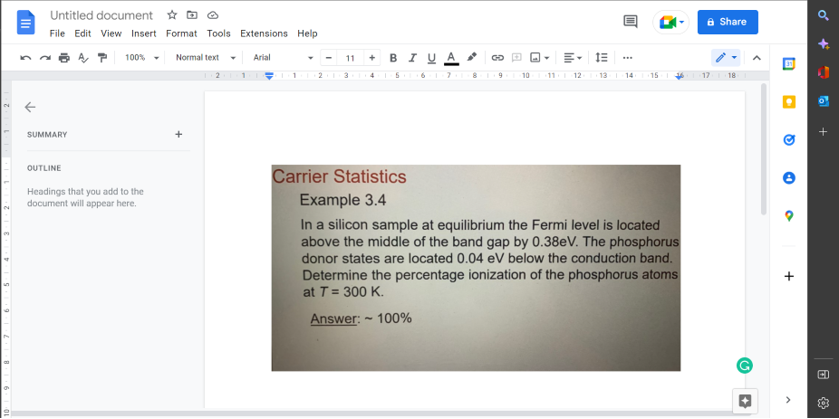 N
N
un
Untitled document ✩ ✪
File Edit View Insert Format Tools Extensions Help
Arial
SUMMARY
OUTLINE
100%
Headings that you add to the
document will appear here.
Normal text
+
11 + BIUA
3
Carrier Statistics
Example 3.4
GO
9
10
11
IE
12 13 1:14 15
In a silicon sample at equilibrium the Fermi level is located
above the middle of the band gap by 0.38eV. The phosphorus
donor states are located 0.04 eV below the conduction band.
Determine the percentage ionization of the phosphorus atoms
at T = 300 K.
Answer: ~ 100%
a Share
17 18
(5 +
+
ď
+