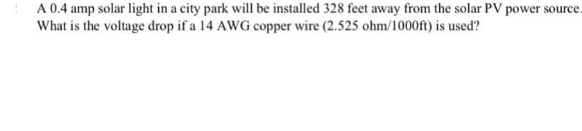 A 0.4 amp solar light in a city park will be installed 328 feet away from the solar PV power source.
What is the voltage drop if a 14 AWG copper wire (2.525 ohm/1000ft) is used?