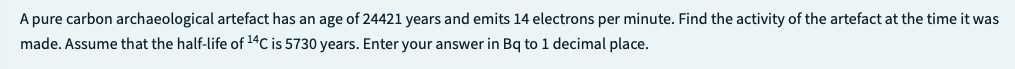 A pure carbon archaeological artefact has an age of 24421 years and emits 14 electrons per minute. Find the activity of the artefact at the time it was
made. Assume that the half-life of ¹4C is 5730 years. Enter your answer in Bq to 1 decimal place.