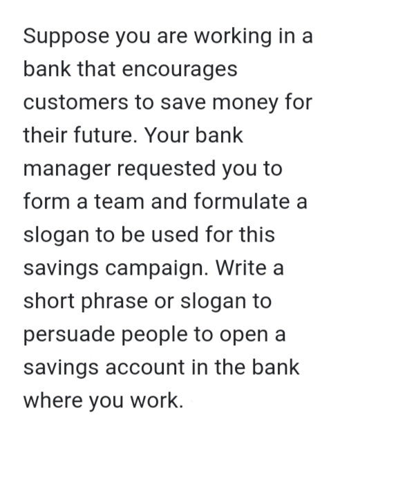 Suppose you are working in a
bank that encourages
customers to save money for
their future. Your bank
manager requested you to
form a team and formulate a
slogan to be used for this
savings campaign. Write a
short phrase or slogan to
persuade people to open a
savings account in the bank
where you work.
